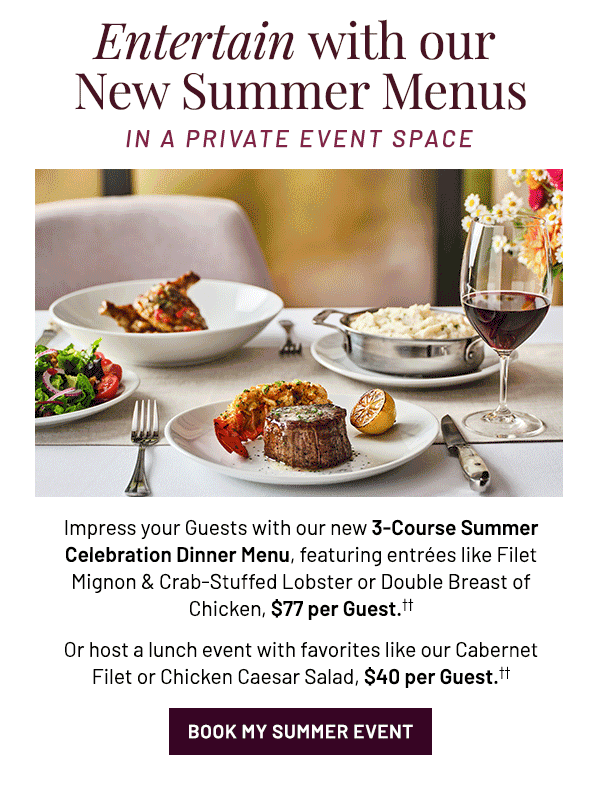 Impress your Guests with our new 3-Course Summer Celebration Dinner Menu, featuring entrées like Filet Mignon & Crab-Stuffed Lobster or Double Breast of Chicken, $79 per Guest.†† Or host a lunch event with favorites like our Cabernet Filet or Chicken Caesar Salad, $40 per Guest.††