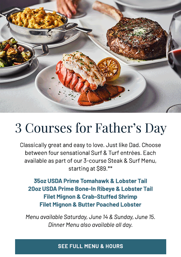 Classically great and easy to love. Just like Dad. Choose between four sensational Surf & Turf entrées. Each available as part of our 3-course Steak & Surf Menu, starting at $89.** 35oz USDA Prime Tomahawk & Lobster Tail 20oz USDA Prime Bone-In Ribeye & Lobster Tail Filet Mignon & Crab-Stuffed Shrimp Filet Mignon & Butter Poached Lobster Menu available Saturday, June 14 & Sunday, June 15. Dinner Menu also available all day.