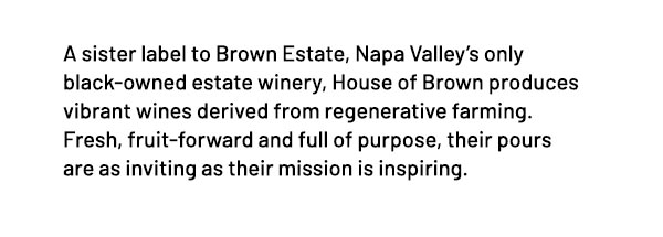 A sister label to Brown Estate, Napa Valley's only black-owned estate winery, House of Brown produces vibrant wines derived from regenerative farming. Fresh, fruit-forward and full of purpose, their pours are as inviting as their mission is inspiring.