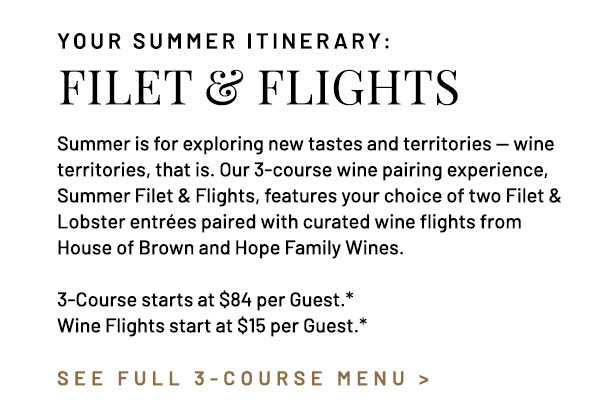 Summer is for exploring new tastes and territories — wine territories, that is. Our 3-course wine pairing experience, Summer Filet & Flights, features your choice of two Filet & Lobster entrées paired with curated wine flights from House of Brown and Hope Family Wines. 3-Course starts at $84 per Guest.* Wine Flights start at $15 per Guest.*