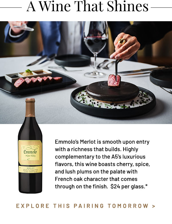 Emmolo's Merlot is smooth upon entry with a richness that builds. Highly complementary to the A5's luxurious flavors, this wine boasts cherry, spice, and lush plums on the palate with French oak character that comes through on the finish. $24 per glass.*