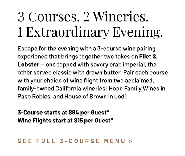 Escape for the evening with a 3-course wine pairing experience that brings together two takes on Filet & Lobster — one topped with savory crab imperial, the other served classic with drawn butter. Pair each course  with your choice of wine flight from two acclaimed, family-owned California wineries: Hope Family Wines in Paso Robles, and House of Brown in Lodi. 3-Course starts at $84 per Guest* Wine Flights start at $15 per Guest*