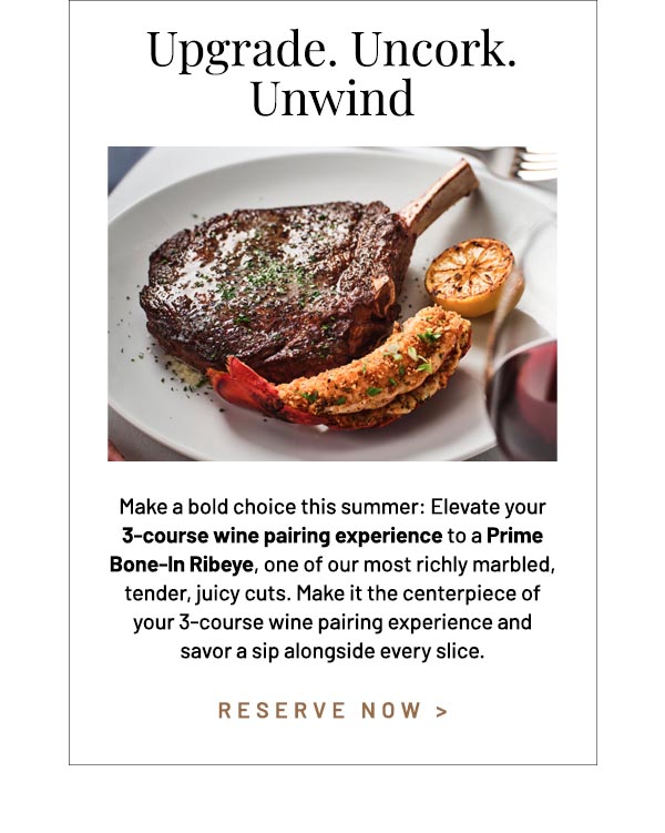 Make a bold choice this summer: Elevate your 3-course wine pairing experience to a Prime Bone-In Ribeye, one of our most richly marbled, tender, juicy cuts. Make it the centerpiece of your 3-course wine pairing experience and savor a sip alongside every slice.