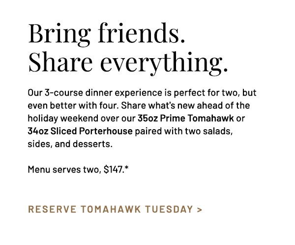 Our 3-course dinner experience is perfect for two, but even better with four. Share what's new ahead of your holiday weekend plans, and then share your choice of 35oz Prime Tomahawk or Sliced Porterhouse with 6oz Filet and 28oz Prime Bone-In NY Strip, each served with two salads, sides, and desserts. Menu serves two, $147.*
