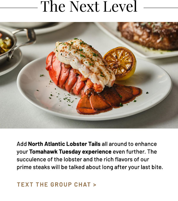 Add North Atlantic Lobster Tails all around to enhance your Tomahawk Tuesday experience even further. The succulence of the lobster and the rich flavors of our prime steaks will be talked about long after your last bite.