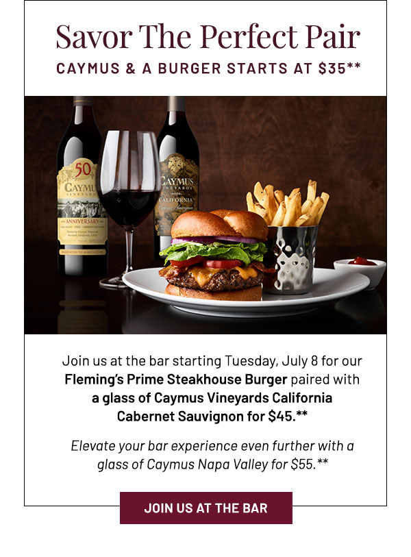 Join us at the bar starting Tuesday, July 8 for our  Fleming's Prime Steakhouse Burger paired with a glass of Caymus Vineyards California Cabernet Sauvignon for $35.**  Elevate your bar experience even further with a glass of Caymus Napa Valley for $45.**