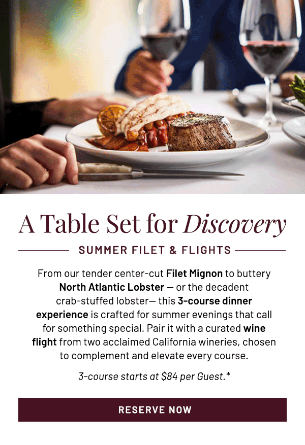From our tender center-cut Filet Mignon to buttery North Atlantic Lobster — or the decadent crab-stuffed lobster— this 3-course dinner experience is crafted for summer evenings that call for something special. Pair it with a curated wine flight from two acclaimed California wineries, chosen to complement and elevate every course. 3-course starts at $84 per Guest.*