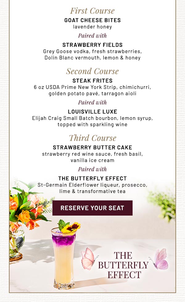 First Course  Goat Cheese Bites  lavender honey  Paired with  Strawberry Fields Grey Goose vodka, fresh strawberries,  Dolin Blanc vermouth, lemon & honey  Second Course  STEAK FRITES   6 oz USDA Prime New York Strip, chimichurri,  golden potato pavé, tarragon aioli   Paired with  Louisville Luxe  Elijah Craig Small Batch bourbon, lemon syrup,  topped with sparkling wine  Third Course  Strawberry Butter Cake   strawberry red wine sauce, fresh basil,  vanilla ice cream  Paired with  The Butterfly Effect St-Germain Elderflower liqueur, prosecco,  lime & transformative tea​​  