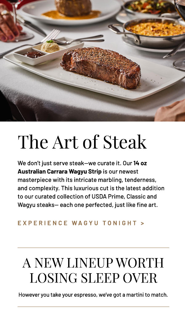 We don't just serve steak—we curate it. Our 14 oz Australian Carrara Wagyu Strip is our newest masterpiece with its intricate marbling, tenderness, and complexity. This luxurious cut is the latest addition to our curated collection of USDA Prime, Classic and Wagyu steaks— each one perfected, just like fine art.