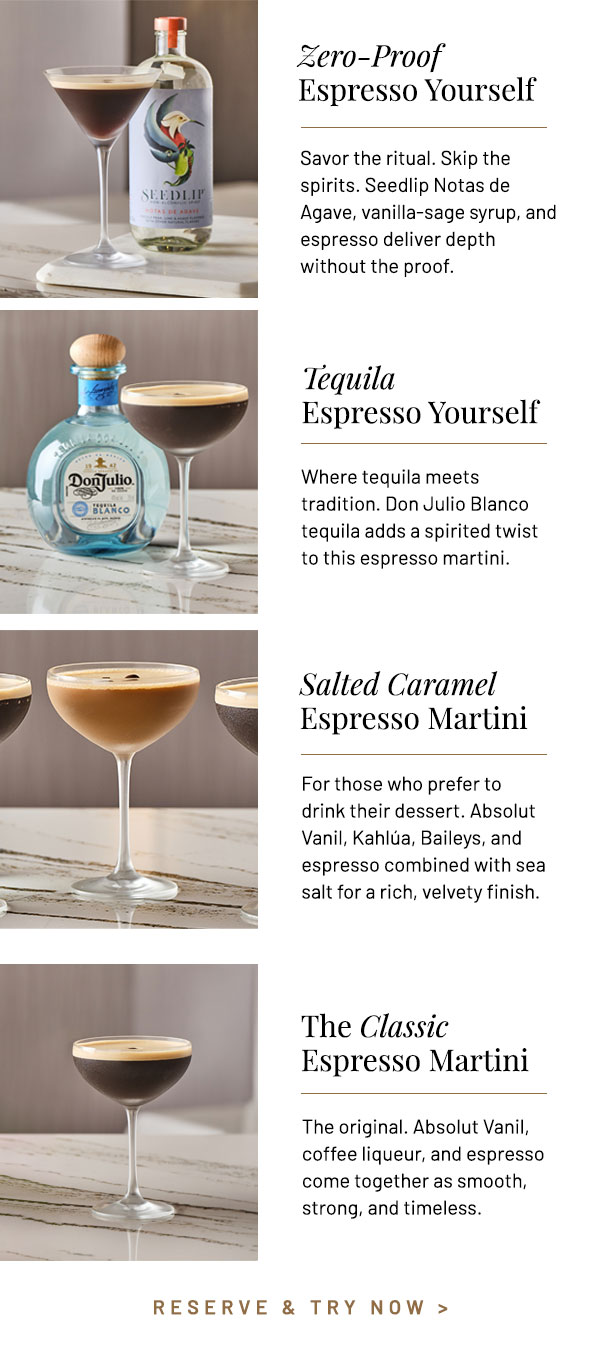 Savor the ritual. Skip the spirits. Seedlip Notas de Agave, vanilla-sage syrup, and espresso deliver depth without the proof. Where tequila meets tradition. Don Julio Blanco tequila adds a spirited twist to this espresso martini. For those who prefer to drink their dessert. Absolut Vanil, Kahlúa, Baileys, and espresso combined with sea salt for a rich, velvety finish. The original. Absolut Vanil, coffee liqueur, and espresso come together as smooth, strong, and timeless.