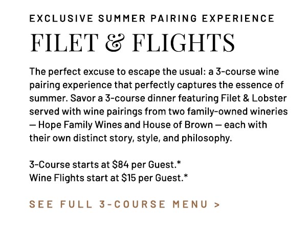 The perfect excuse to escape the usual: a 3-course wine pairing experience that perfectly captures the essence of summer. Savor a 3-course dinner featuring Filet & Lobster served with wine pairings from two family-owned wineries — Hope Family Wines and House of Brown — each with their own distinct story, style, and philosophy. 3-Course starts at $84 per Guest.* Wine Flights start at $15 per Guest.*