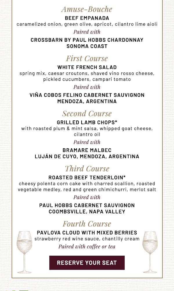 Amuse-Bouche  BEEF EMPANADA  caramelized onion, green olive, apricot, cilantro lime aioli  Paired with  CROSSBARN by PAUL HOBBS Chardonnay  Sonoma Coast  First Course  WHITE FRENCH SALAD   spring mix, caesar croutons, shaved vino rosso cheese,  pickled cucumbers, campari tomato  Paired with  VIÑA COBOS Felino Cabernet Sauvignon  Mendoza, Argentina  Second Course  GRILLED LAMB CHOPS*   with roasted plum & mint salsa, whipped goat cheese, cilantro oil   Paired with  BRAMARE Malbec  Luján de Cuyo, Mendoza, Argentina  Third Course  ROASTED BEEF TENDERLOIN*    cheesy polenta corn cake with charred scallion, roasted vegetable medley, red and green chimichurri, merlot salt   Paired with  PAUL HOBBS Cabernet Sauvignon  Coombsville, Napa Valley  Fourth Course  PAVLOVA CLOUD WITH MIXED BERRIES    strawberry red wine sauce, chantilly cream   Paired with coffee or tea