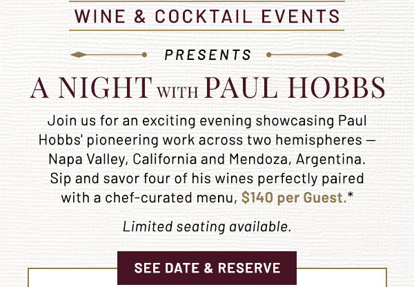 Join us for an exciting evening showcasing Paul Hobbs' pioneering work across two hemispheres — Napa Valley, California and Mendoza, Argentina. Sip and savor four of his wines perfectly paired with a chef-curated menu, $140 per Guest.* Limited seating available. 