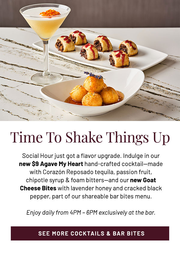 Social Hour just got a flavor upgrade. Indulge in our new $9 Agave My Heart hand-crafted cocktail—made with Corazón Reposado tequila, passion fruit, chipotle syrup & foam bitters—and our new Goat Cheese Bites with lavender honey and cracked black pepper, part of our shareable bar bites menu. Enjoy daily from 4PM – 6PM exclusively at the bar.