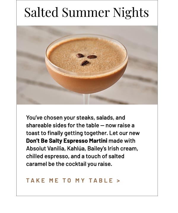 You've chosen your steaks, salads, and shareable sides for the table — now raise a toast to finally getting together. Let our new Don't Be Salty Espresso Martini made with Absolut Vanilia, Kahlúa, Bailey's Irish cream, chilled espresso, and a touch of salted caramel be the cocktail you raise.