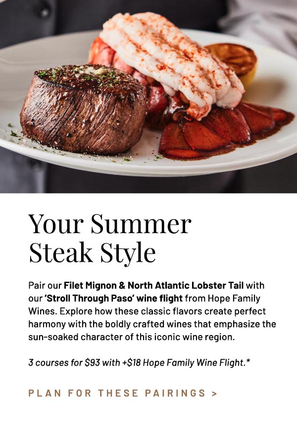 Pair our Filet Mignon & North Atlantic Lobster Tail with our 'Stroll Through Paso' wine flight from Hope Family Wines. Explore how these classic flavors create perfect harmony with the boldly crafted wines that emphasize the sun-soaked character of this iconic wine region. 3 courses for $93 with $18 Hope Family Wine Flight.*