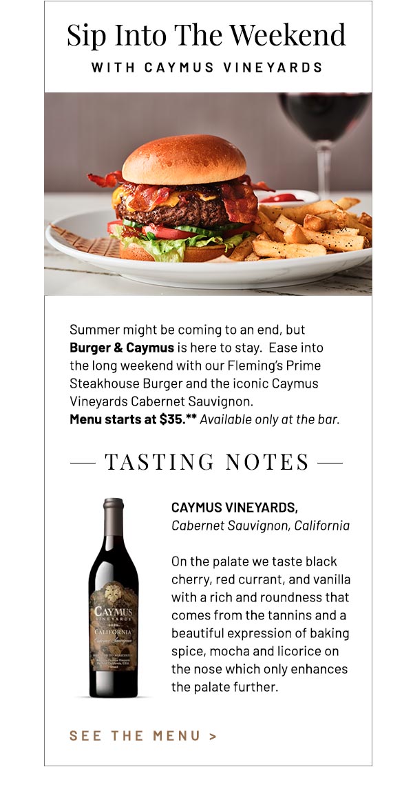 Summer might be coming to an end, but Burger & Caymus is here to stay.  Ease into the long weekend with our Fleming's Prime Steakhouse Burger and the iconic Caymus Vineyards Cabernet Sauvignon. Menu starts at $35.** Available only at the bar. Caymus Vineyards, Cabernet Sauvignon, California On the palate we taste black cherry, red currant, and vanilla with a rich and roundness that comes from the tannins and a beautiful expression of baking spice, mocha and licorice on the nose which only enhances the palate further.