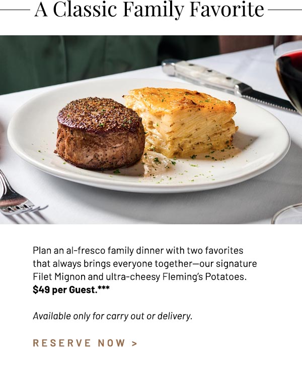 Plan an al-fresco family dinner with two favorites that always brings everyone together—our signature Filet Mignon and ultra-cheesy Fleming's Potatoes. $49 per Guest.*** Available only for carry out or delivery.