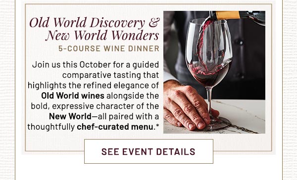 Old World Discovery & New World Wonders 5-COURSE WINE DINNER Join us this October for a guided comparative tasting that highlights the refined elegance of Old World wines alongside the bold, expressive character of the New World—all paired with a thoughtfully chef-curated menu.*