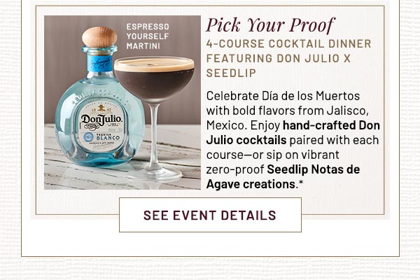 Pick Your Proof 4-COURSE COCKTAIL DINNER FEATURING DON JULIO X SEEDLIP Celebrate Día de los Muertos with bold flavors from Jalisco, Mexico. Enjoy hand-crafted Don Julio cocktails paired with each course—or sip on vibrant zero-proof Seedlip Notas de Agave creations.*