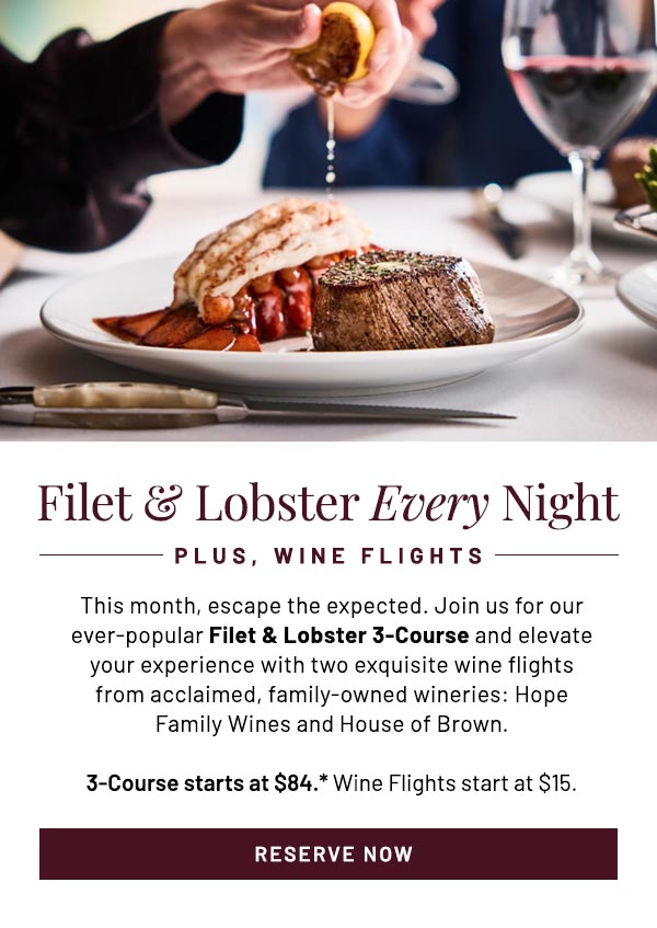 This month, escape the expected. Join us for our ever-popular Filet & Lobster 3-Course and elevate your experience with two exquisite wine flights from acclaimed, family-owned wineries: Hope Family Wines and House of Brown. 3-Course starts at $84.* Wine Flights start at $15.
