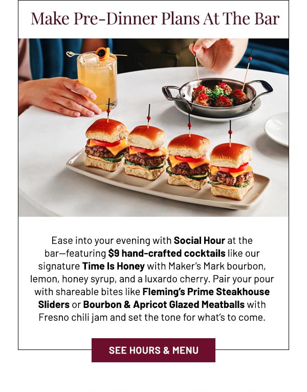 Ease into your evening with Social Hour at the bar—featuring $9 hand-crafted cocktails like our signature Time Is Honey with Maker's Mark bourbon, lemon, honey syrup, and a luxardo cherry. Pair your pour with shareable bites like Fleming's Prime Steakhouse Sliders or Bourbon & Apricot Glazed Meatballs with Fresno chili jam and set the tone for what's to come.