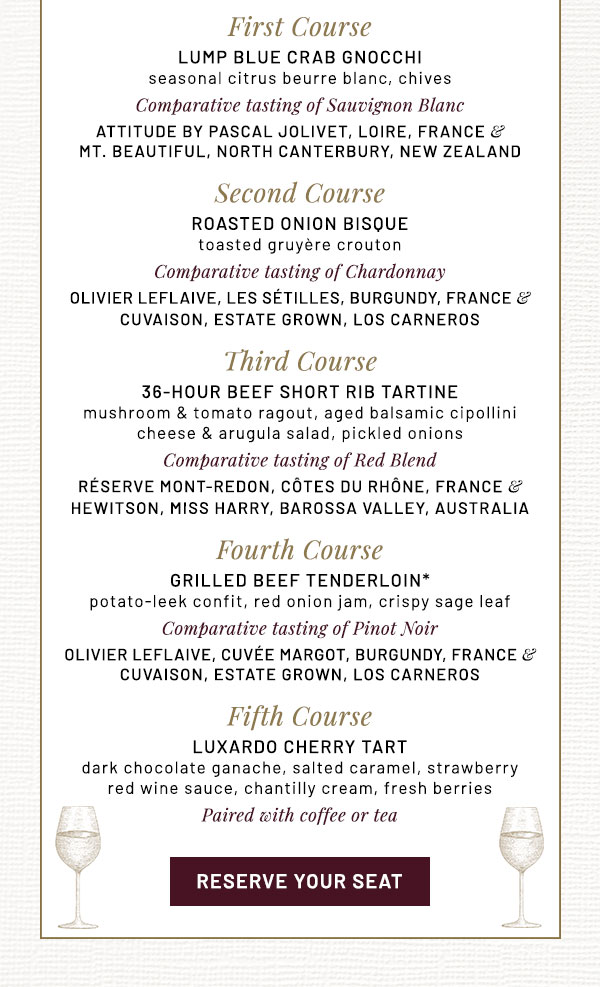 First Course  LUMP BLUE CRAB GNOCCHi seasonal citrus beurre blanc, chives  Comparative tasting of Sauvignon Blanc  ATTITUDE by PASCAL JOLIVET, Loire, France &  MT. BEAUTIFUL, North Canterbury, New Zealand   Second Course  ROASTED ONION BISQUE   toasted gruyère crouton  Comparative tasting of Chardonnay  OLIVIER LEFLAIVE, Les Sétilles, Burgundy, France &  CUVAISON, Estate Grown, Los Carneros  Third Course  36-HOUR BEEF SHORT RIB TARTINE    mushroom & tomato ragout, aged balsamic cipollini  cheese & arugula salad, pickled onions  Comparative tasting of Red Blend  RÉSERVE MONT-REDON, CÔTES DU RHÔNE, FRANCE &  HEWITSON, Miss Harry, Barossa Valley, Australia  Fourth Course  GRILLED BEEF TENDERLOIN*    potato-leek confit, red onion jam, crispy sage leaf  Comparative tasting of Pinot Noir  OLIVIER LEFLAIVE, Cuvée Margot, Burgundy, France &  CUVAISON, Estate Grown, Los Carneros  Fifth Course  LUXARDO CHERRY TART    dark chocolate ganache, salted caramel, strawberry  red wine sauce, chantilly cream, fresh berries   Paired with coffee or tea