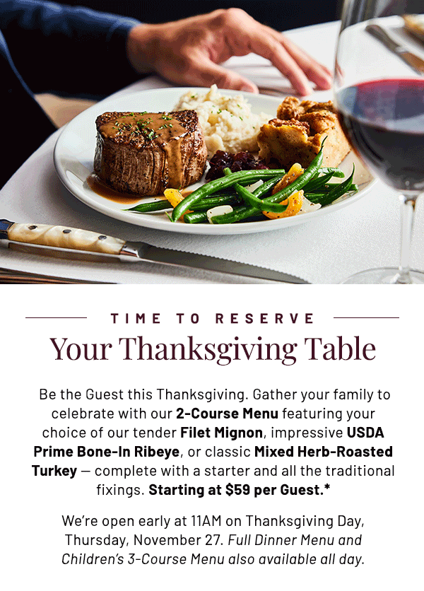  Be the Guest this Thanksgiving. Gather your family to celebrate with our 2-Course Menu featuring your choice of our tender Filet Mignon, impressive USDA Prime Bone-In Ribeye, or classic Mixed Herb-Roasted Turkey — complete with a starter and all the traditional fixings. Starting at $59 per Guest.* We're open early at 11AM on Thanksgiving Day, Thursday, November 27. Full Dinner Menu and Children's 3-Course Menu also available all day.