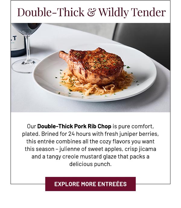 Our Double-Thick Pork Rib Chop is pure comfort, plated. Brined for 24 hours with fresh juniper berries, this entrée combines all the cozy flavors you want this season – julienne of sweet apples, crisp jicama and a tangy creole mustard glaze that packs a delicious punch.