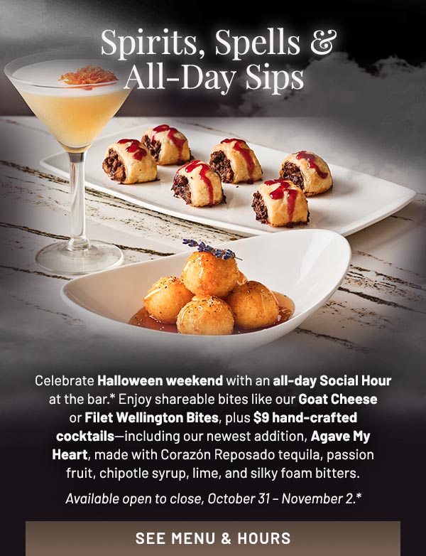 Celebrate Halloween weekend with an all-day Social Hour at the bar.* Enjoy shareable bites like our Goat Cheese or Filet Wellington Bites, plus $9 hand-crafted cocktails—including our newest addition, Agave My Heart, made with Corazón Reposado tequila, passion fruit, chipotle syrup, lime, and silky foam bitters. Available open to close, October 31 – November 2.*