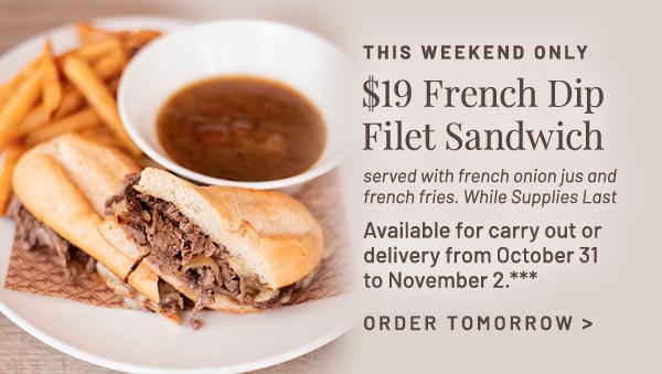 $19 French Dip Filet Sandwich. Served with french onion jus and french fries. While Supplies Last Available for carry out or delivery from October 31 to November 2.***