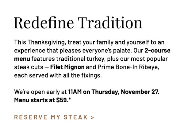This Thanksgiving, treat your family and yourself to an experience that pleases everyone's palate. Our 2-course menu features traditional turkey, plus our most popular steak cuts — Filet Mignon and Prime Bone-In Ribeye, each served with all the fixings. We're open early at 11AM on Thursday, November 27. Menu starts at $59.*