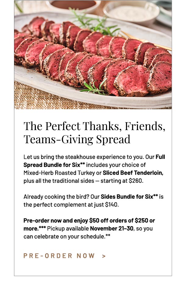 Let us bring the steakhouse experience to you. Our Full Spread Bundle for Six** includes your choice of Mixed-Herb Roasted Turkey or Sliced Beef Tenderloin,  plus all the traditional sides — starting at $260. Already cooking the bird? Our Sides Bundle for Six** is the perfect complement at just $140. Pre-order now and enjoy $50 off orders of $250 or more.*** Pickup available November 21–30, so you can celebrate on your schedule.**