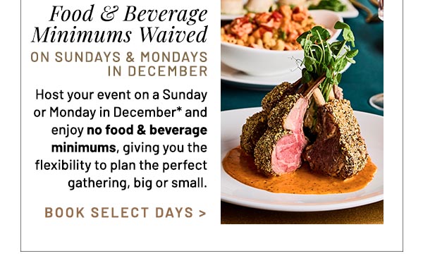 Host your event on a Sunday or Monday in December* and enjoy no food & beverage minimums, giving you the flexibility to plan the perfect gathering, big or small.