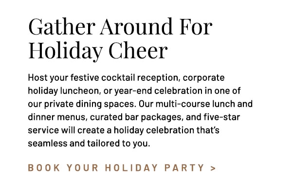 Host your festive cocktail reception, corporate holiday luncheon, or year-end celebration in one of our private dining spaces. Our multi-course lunch and dinner menus, curated bar packages, and five-star service will create a holiday celebration that's seamless and tailored to you.