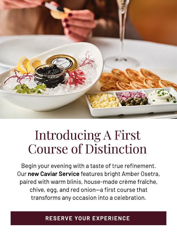 Begin your evening with a taste of true refinement. Our new Caviar Service features bright Amber Osetra, paired with warm blinis, house-made crème fraîche, chive, egg, and red onion—a first course that transforms any occasion into a celebration.