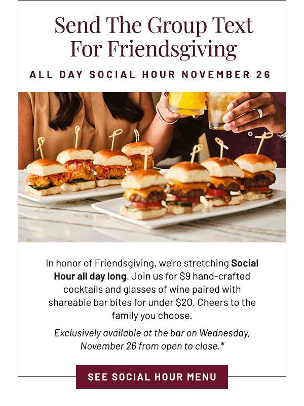 In honor of Friendsgiving, we're stretching Social Hour all day long. Join us for $9 hand-crafted cocktails and glasses of wine paired with shareable bar bites for under $20. Cheers to the family you choose. Exclusively available at the bar on Wednesday, November 26 from open to close.*