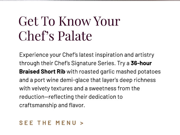 Experience your Chef's latest inspiration and artistry through their Chef's Signature Series. Try a 36-hour Braised Short Rib with roasted garlic mashed potatoes and a port wine demi-glace that layer's deep richness with velvety textures and a sweetness from the reduction—reflecting the chef's dedication to craftsmanship and flavor.