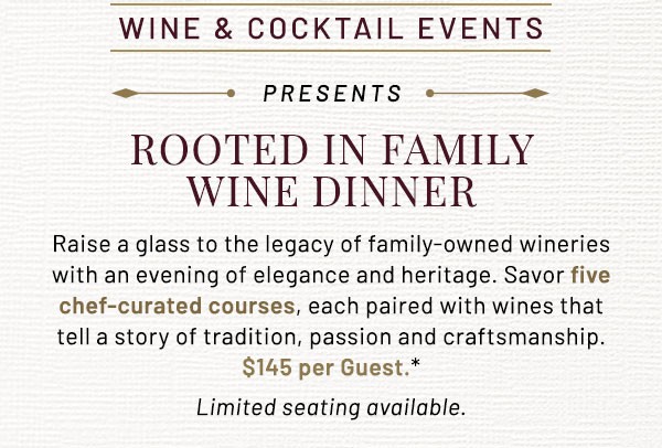 Raise a glass to the legacy of family-owned wineries with an evening of elegance and heritage. Savor five chef-curated courses, each paired with with wines that tell a story of tradition, passion and craftsmanship. $XXX per Guest.* Limited seating available.