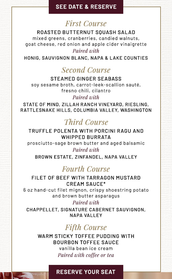 First Course  ROASTED BUTTERNUT SQUASH SALAD mixed greens, cranberries, candied walnuts,  goat cheese, red onion and apple cider vinaigrette Paired with HONIG, Sauvignon Blanc, Napa & Lake Counties   Second Course  STEAMED GINGER SEABASS   soy sesame broth, carrot-leek-scallion sauté,  fresno chili, cilantro​ Paired with STATE OF MIND, Zillah Ranch Vineyard, Riesling,  Rattlesnake Hills, Columbia Valley, Washington  Third Course  TRUFFLE POLENTA WITH PORCINI RAGU AND  WHIPPED BURRATA     prosciutto-sage brown butter and aged balsamic Paired with BROWN ESTATE, Zinfandel, Napa Valley  Fourth Course  FILET OF BEEF WITH TARRAGON MUSTARD  CREAM SAUCE* 6 oz hand-cut filet mignon, crispy shoestring potato  and brown butter asparagus Paired with CHAPPELLET, Signature Cabernet Sauvignon,  Napa Valley   Fifth Course  WARM STICKY TOFFEE PUDDING WITH  BOURBON TOFFEE SAUCE   vanilla bean ice cream Paired with coffee or tea