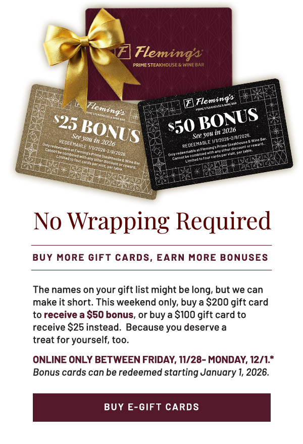 The names on your gift list might be long, but we can make it short. This weekend only, buy a $200 gift card to receive a $50 bonus, or buy a $100 gift card to receive $25 instead.  Because you deserve a treat for yourself, too. ONLINE ONLY BETWEEN FRIDAY, 11/29- MONDAY, 12/1.* Bonus cards can be redeemed starting January 1, 2026.