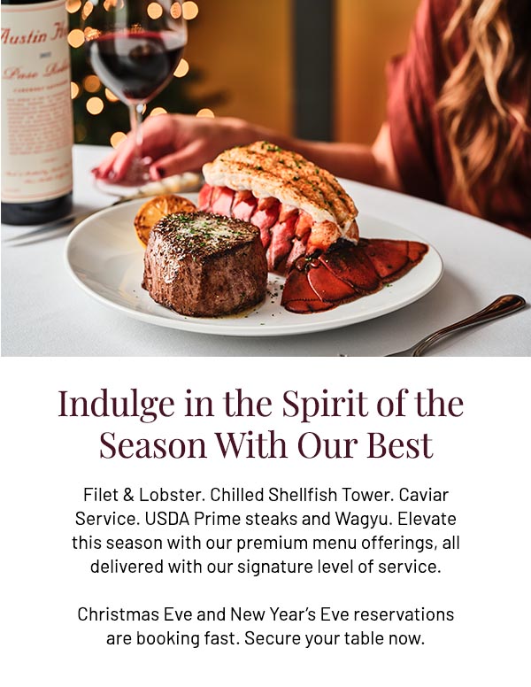 Filet & Lobster. Chilled Shellfish Tower. Caviar Service. USDA Prime steaks and Wagyu. Elevate this season with our premium menu offerings, all delivered with our signature level of service. Christmas Eve and New Year's Eve reservations are booking fast. Secure your table now.