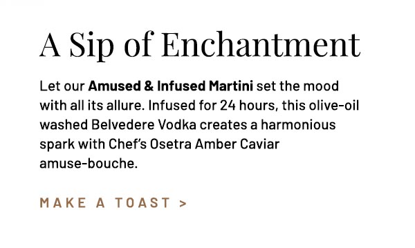 Let our Amused & Infused Martini set the mood with all its allure. Infused for 24 hours, this olive-oil washed Belvedere Vodka creates a harmonious spark with Chef's Osetra Amber Caviar amuse-bouche.