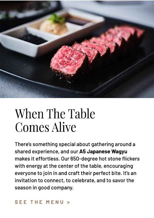 There's something special about gathering around a shared experience, and our A5 Japanese Wagyu makes it effortless. Our 650-degree hot stone flickers with energy at the center of the table, encouraging everyone to join in and craft their perfect bite. It's an invitation to connect, to celebrate, and to savor the season in good company.