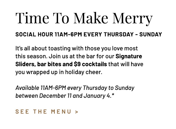 It's all about toasting with those you love most this season. Join us at the bar for our Signature Sliders, bar bites and $9 cocktails that will have you wrapped up in holiday cheer. Available every Thursday to Sunday between December 11 and January 4.*
