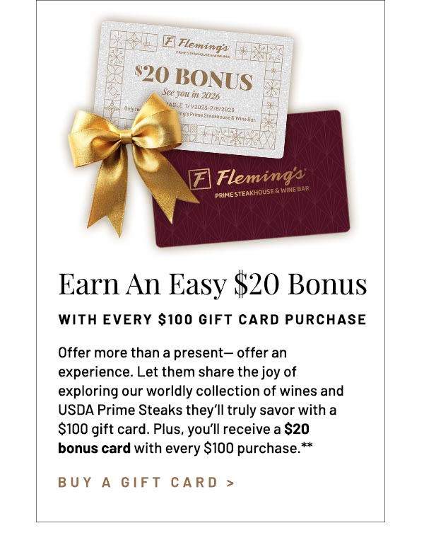 Offer more than a present— offer an experience. Let them share the joy of exploring our worldly collection of wines and USDA Prime Steaks they'll truly savor with a $100 gift card. Plus, you'll receive a $20 bonus card with every $100 purchase.**