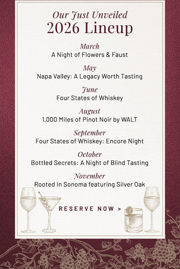 March A Night of Flowers & Faust. May Napa Valley: A Legacy Worth Tasting. June Four States of Whiskey. August 1,000 Miles of Pinot Noir by WALT. September Four States of Whiskey: Encore Night. October Bottled Secrets: A Night of Blind Tasting. November Rooted in Sonoma