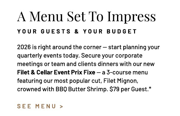 2026 is right around the corner — start planning your quarterly events today. Secure your corporate meetings or team and clients dinners with our new Filet & Cellar Event Prix Fixe — a 3-course menu featuring our most popular cut, Filet Mignon, crowned with BBQ  Butter Shrimp. $79 per Guest.*