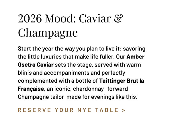 Start the year the way you plan to live it: savoring the little luxuries that make life fuller. Our Osetra Amber Caviar sets the stage, served with warm blinis and accompaniments and perfectly complemented with a bottle of Taittinger Brut la Française, an iconic, chardonnay- forward Champagne tailor-made for evenings like this.