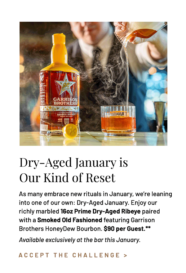 As many embrace new rituals in January, we're leaning into one of our own: Dry-Aged January. Enjoy our richly marbled 16oz Prime Dry-Aged Ribeye paired with a Smoked Old Fashioned featuring Garrison Brothers HoneyDew Bourbon. $90 per Guest.** Available exclusively at the bar this January.